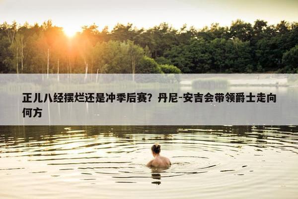 正儿八经摆烂还是冲季后赛？丹尼-安吉会带领爵士走向何方