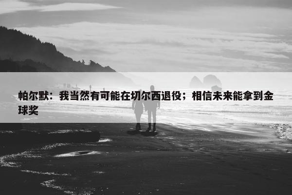 帕尔默：我当然有可能在切尔西退役；相信未来能拿到金球奖