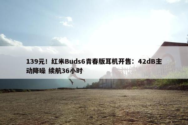 139元！红米Buds6青春版耳机开售：42dB主动降噪 续航36小时