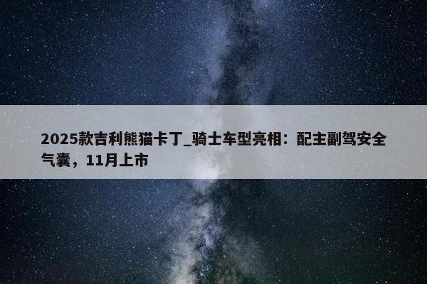 2025款吉利熊猫卡丁_骑士车型亮相：配主副驾安全气囊，11月上市