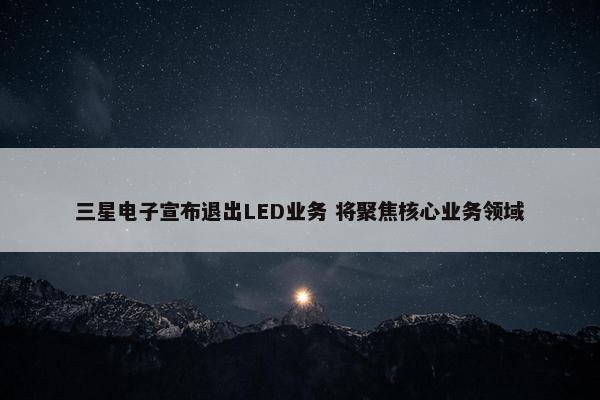 三星电子宣布退出LED业务 将聚焦核心业务领域