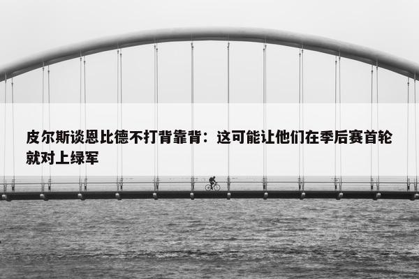 皮尔斯谈恩比德不打背靠背：这可能让他们在季后赛首轮就对上绿军