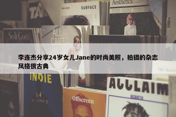 李连杰分享24岁女儿Jane的时尚美照，拍摄的杂志风格很古典