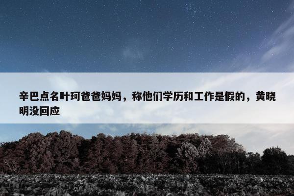 辛巴点名叶珂爸爸妈妈，称他们学历和工作是假的，黄晓明没回应