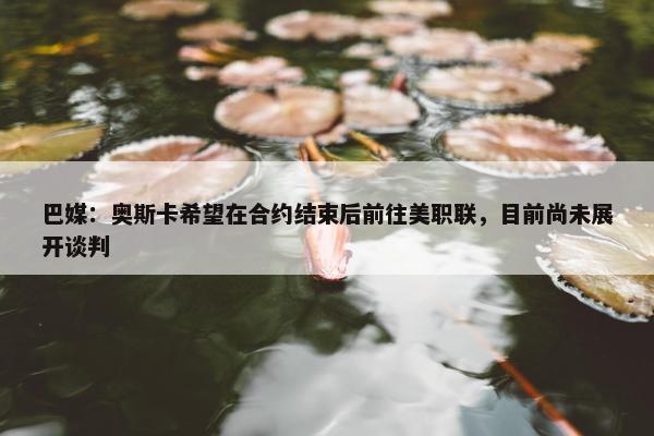 巴媒：奥斯卡希望在合约结束后前往美职联，目前尚未展开谈判