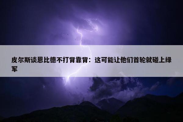 皮尔斯谈恩比德不打背靠背：这可能让他们首轮就碰上绿军