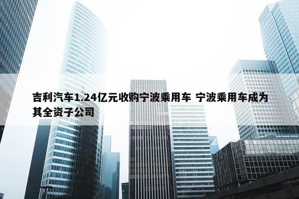 吉利汽车1.24亿元收购宁波乘用车 宁波乘用车成为其全资子公司