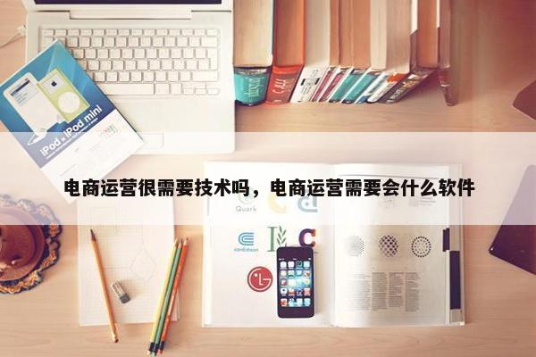 电商运营很需要技术吗，电商运营需要会什么软件