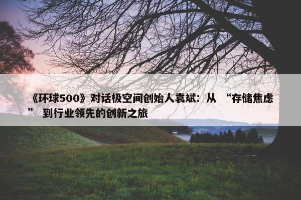 《环球500》对话极空间创始人袁斌：从 “存储焦虑” 到行业领先的创新之旅