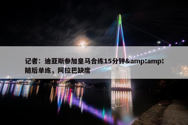 记者：迪亚斯参加皇马合练15分钟&amp;随后单练，阿拉巴缺席