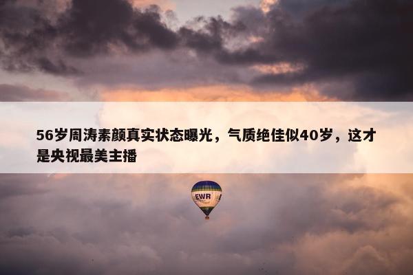 56岁周涛素颜真实状态曝光，气质绝佳似40岁，这才是央视最美主播