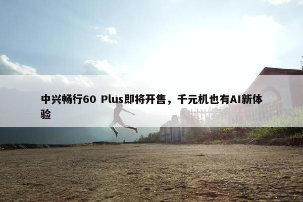 中兴畅行60 Plus即将开售，千元机也有AI新体验