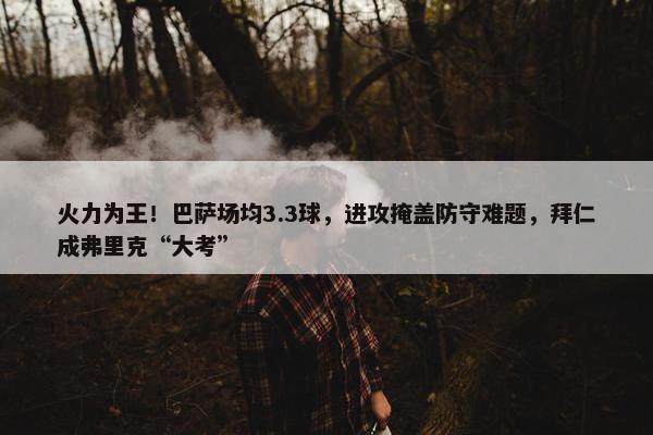 火力为王！巴萨场均3.3球，进攻掩盖防守难题，拜仁成弗里克“大考”