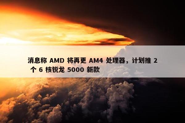 消息称 AMD 将再更 AM4 处理器，计划推 2 个 6 核锐龙 5000 新款