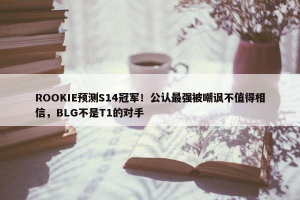 ROOKIE预测S14冠军！公认最强被嘲讽不值得相信，BLG不是T1的对手