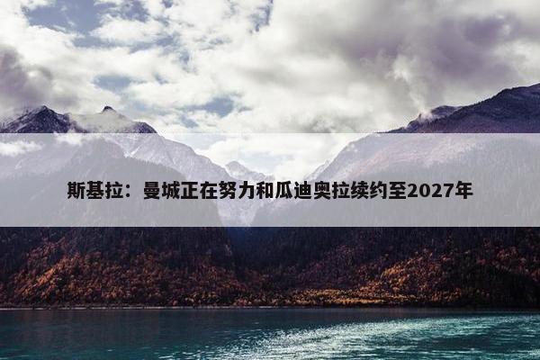 斯基拉：曼城正在努力和瓜迪奥拉续约至2027年