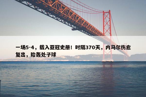 一场5-4，载入亚冠史册！时隔370天，内马尔伤愈复出，险轰处子球