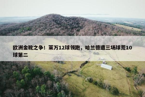 欧洲金靴之争！莱万12球领跑，哈兰德遭三场球荒10球第二