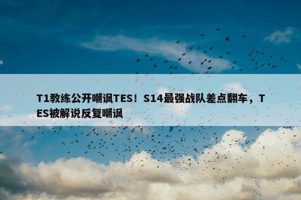 T1教练公开嘲讽TES！S14最强战队差点翻车，TES被解说反复嘲讽