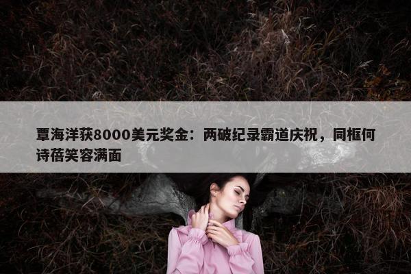 覃海洋获8000美元奖金：两破纪录霸道庆祝，同框何诗蓓笑容满面