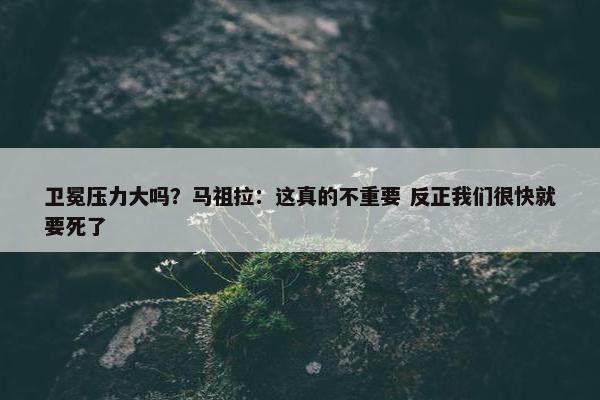 卫冕压力大吗？马祖拉：这真的不重要 反正我们很快就要死了