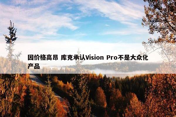 因价格高昂 库克承认Vision Pro不是大众化产品