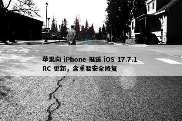 苹果向 iPhone 推送 iOS 17.7.1 RC 更新，含重要安全修复