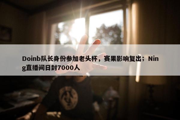 Doinb队长身份参加老头杯，赛果影响复出；Ning直播间日封7000人