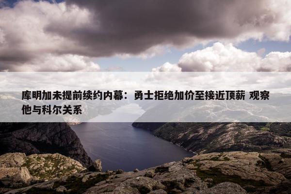 库明加未提前续约内幕：勇士拒绝加价至接近顶薪 观察他与科尔关系