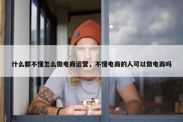 什么都不懂怎么做电商运营，不懂电商的人可以做电商吗