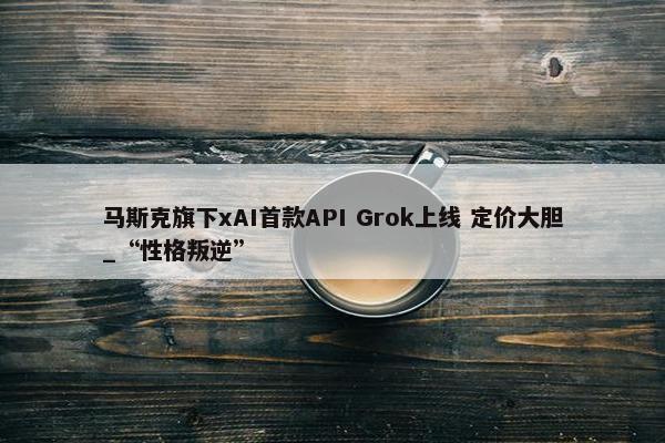 马斯克旗下xAI首款API Grok上线 定价大胆_“性格叛逆”