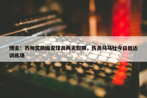 博主：苏帅奖励国安球员两天假期，伤员马马杜今日抵达训练场