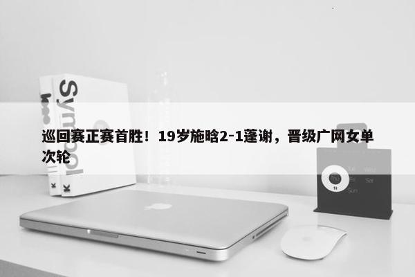 巡回赛正赛首胜！19岁施晗2-1蓬谢，晋级广网女单次轮