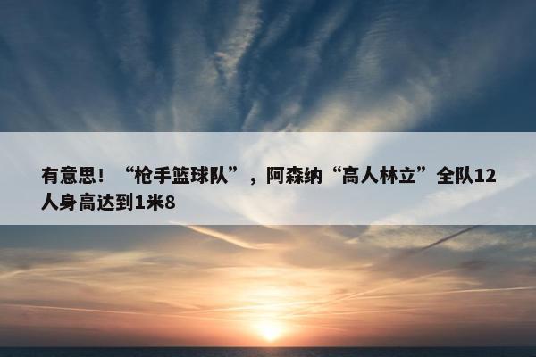 有意思！“枪手篮球队”，阿森纳“高人林立”全队12人身高达到1米8