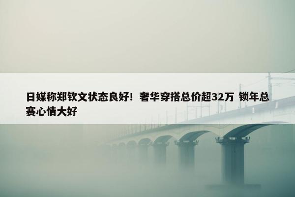 日媒称郑钦文状态良好！奢华穿搭总价超32万 锁年总赛心情大好