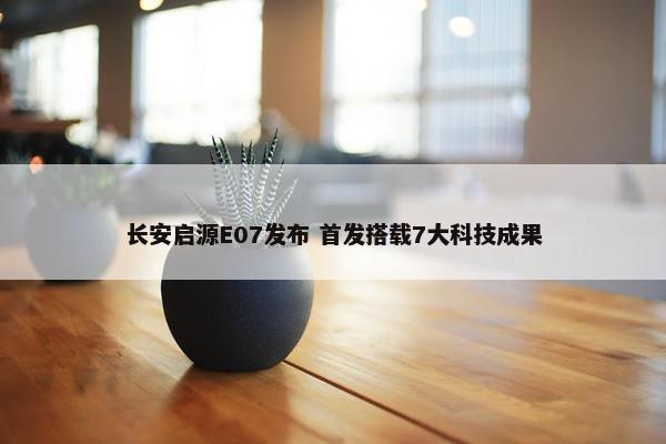 长安启源E07发布 首发搭载7大科技成果