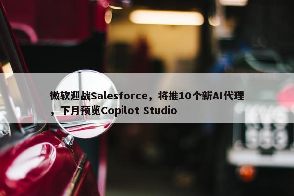 微软迎战Salesforce，将推10个新AI代理，下月预览Copilot Studio