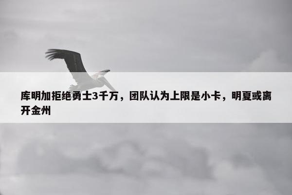 库明加拒绝勇士3千万，团队认为上限是小卡，明夏或离开金州