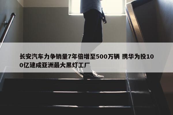 长安汽车力争销量7年倍增至500万辆 携华为投100亿建成亚洲最大黑灯工厂