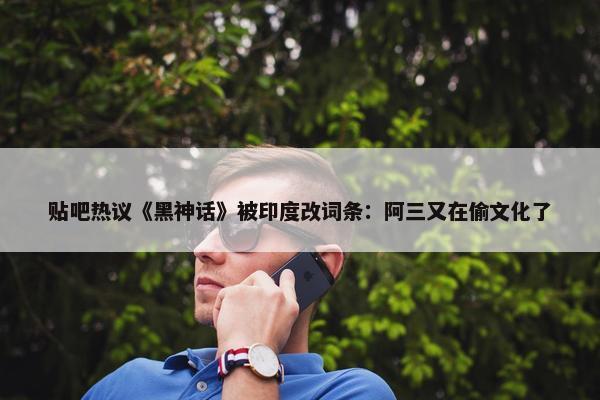 贴吧热议《黑神话》被印度改词条：阿三又在偷文化了