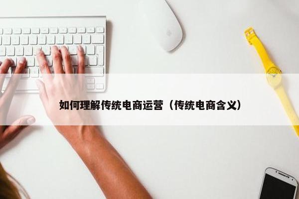 如何理解传统电商运营（传统电商含义）