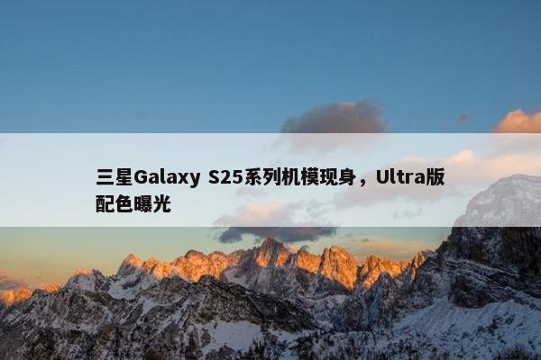 三星Galaxy S25系列机模现身，Ultra版配色曝光