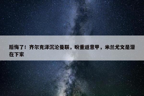 后悔了！齐尔克泽沉沦曼联，盼重返意甲，米兰尤文是潜在下家