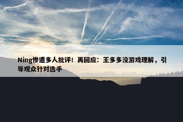 Ning惨遭多人批评！再回应：王多多没游戏理解，引导观众针对选手