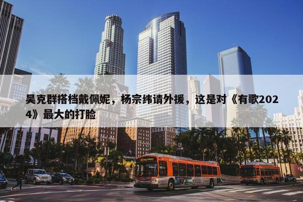 吴克群搭档戴佩妮，杨宗纬请外援，这是对《有歌2024》最大的打脸