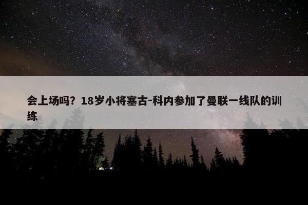 会上场吗？18岁小将塞古-科内参加了曼联一线队的训练