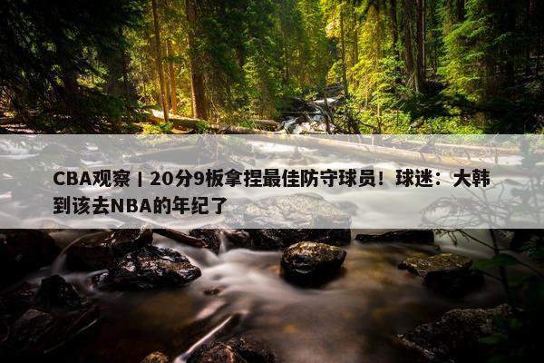 CBA观察丨20分9板拿捏最佳防守球员！球迷：大韩到该去NBA的年纪了