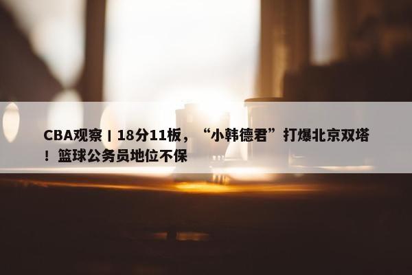 CBA观察丨18分11板，“小韩德君”打爆北京双塔！篮球公务员地位不保