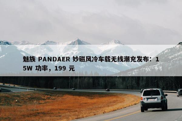 魅族 PANDAER 妙磁风冷车载无线潮充发布：15W 功率，199 元