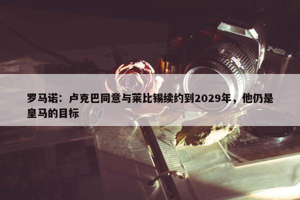 罗马诺：卢克巴同意与莱比锡续约到2029年，他仍是皇马的目标